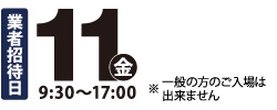 業者招待日　11金9：00〜17：00　※一般の方のご入場は出来ません